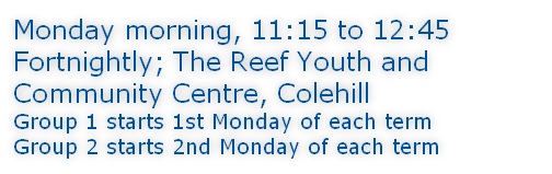 Monday morning, 11:15 to 12:45 Fortnightly; The Reef Youth and Community Centre, Colehill Group 1 starts 1st Monday of each term Group 2 starts 2nd Monday of each term