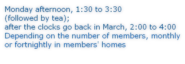 Monday afternoon, 1:30 to 3:30 (followed by tea); after the clocks go back in March, 2:00 to 4:00 Depending on the number of members, monthly or fortnightly in members' homes