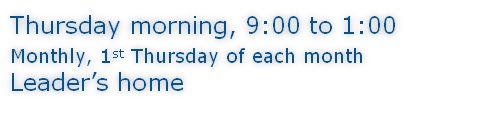 Thursday morning, 9:00 to 1:00 Monthly, 1st Thursday of each month Leader’s home