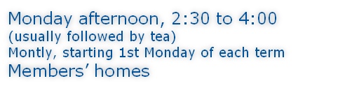 Monday afternoon, 2:30 to 4:00 (usually followed by tea) Montly, starting 1st Monday of each term Members’ homes